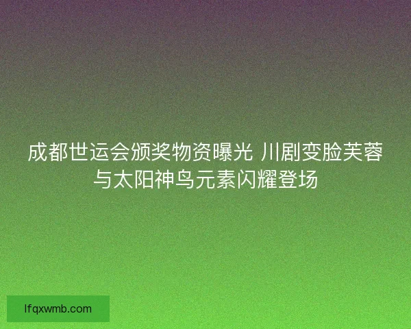 成都世运会颁奖物资曝光 川剧变脸芙蓉与太阳神鸟元素闪耀登场