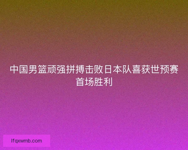 中国男篮顽强拼搏击败日本队喜获世预赛首场胜利