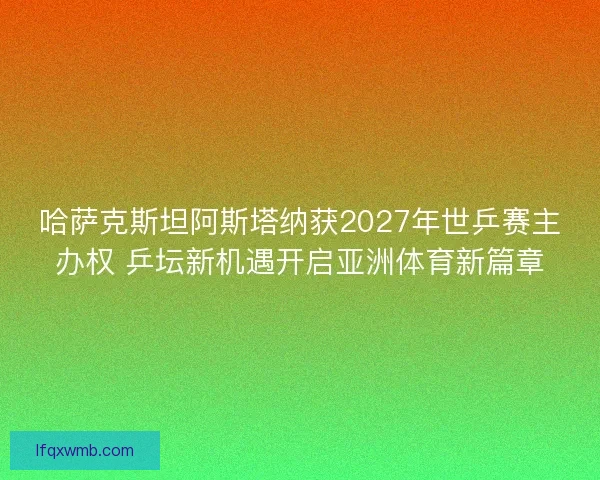 哈萨克斯坦阿斯塔纳获2027年世乒赛主办权 乒坛新机遇开启亚洲体育新篇章