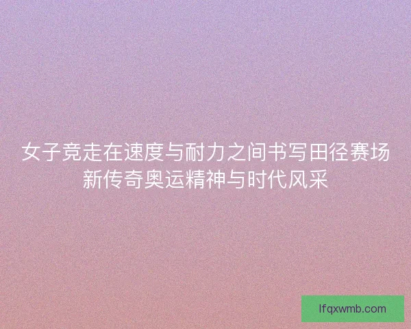 女子竞走在速度与耐力之间书写田径赛场新传奇奥运精神与时代风采