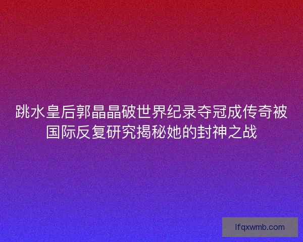 跳水皇后郭晶晶破世界纪录夺冠成传奇被国际反复研究揭秘她的封神之战
