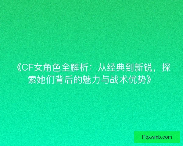 《CF女角色全解析：从经典到新锐，探索她们背后的魅力与战术优势》