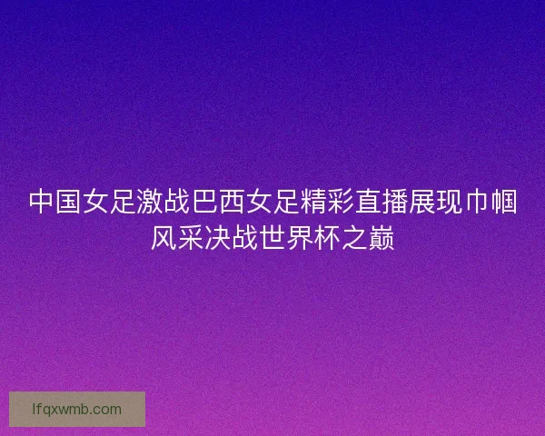 中国女足激战巴西女足精彩直播展现巾帼风采决战世界杯之巅