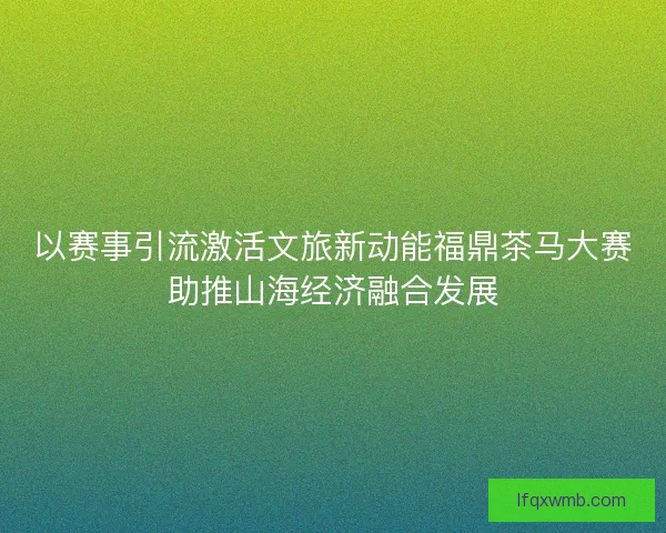 以赛事引流激活文旅新动能福鼎茶马大赛助推山海经济融合发展 以赛事引流激活文旅新动能福鼎茶马大赛助推山海经济融合发展