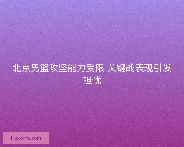 北京男篮攻坚能力受限 关键战表现引发担忧