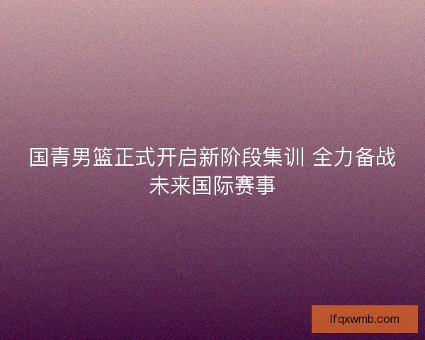 国青男篮正式开启新阶段集训 全力备战未来国际赛事 国青男篮正式开启新阶段集训 全力备战未来国际赛事