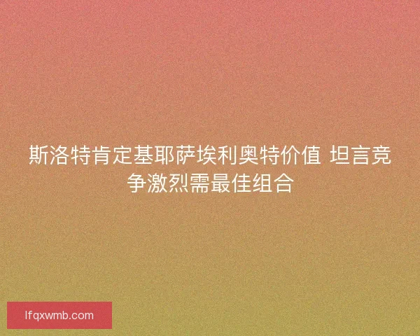 斯洛特肯定基耶萨埃利奥特价值 坦言竞争激烈需最佳组合
