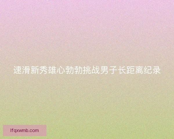 速滑新秀雄心勃勃挑战男子长距离纪录