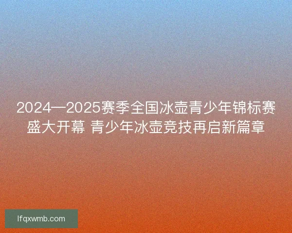 2024—2025赛季全国冰壶青少年锦标赛盛大开幕 青少年冰壶竞技再启新篇章 2024—2025赛季全国冰壶青少年锦标赛盛大开幕 青少年冰壶竞技再启新篇章