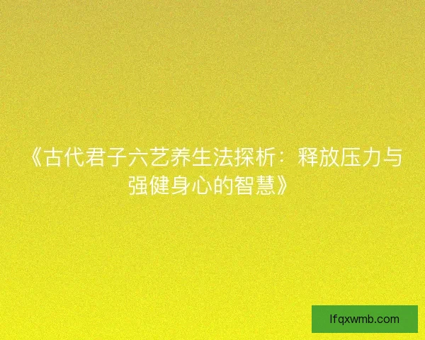 《古代君子六艺养生法探析:释放压力与强健身心的智慧》 《古代君子六艺养生法探析:释放压力与强健身心的智慧》