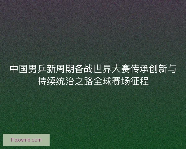 中国男乒新周期备战世界大赛传承创新与持续统治之路全球赛场征程