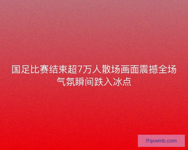 国足比赛结束超7万人散场画面震撼全场气氛瞬间跌入冰点