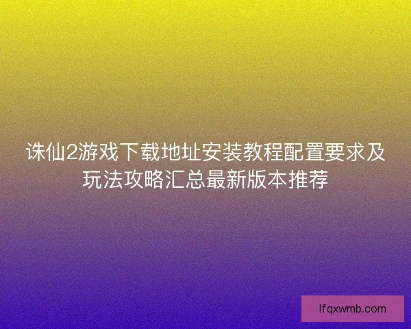 诛仙2游戏下载地址安装教程配置要求及玩法攻略汇总最新版本推荐