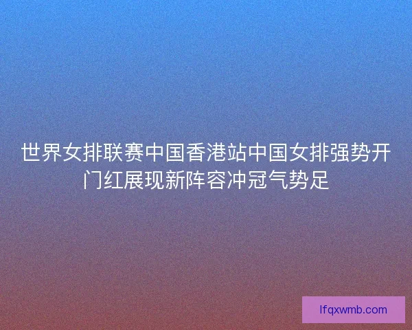 世界女排联赛中国香港站中国女排强势开门红展现新阵容冲冠气势足