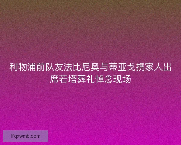 利物浦前队友法比尼奥与蒂亚戈携家人出席若塔葬礼悼念现场