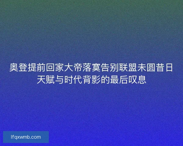奥登提前回家大帝落寞告别联盟未圆昔日天赋与时代背影的最后叹息