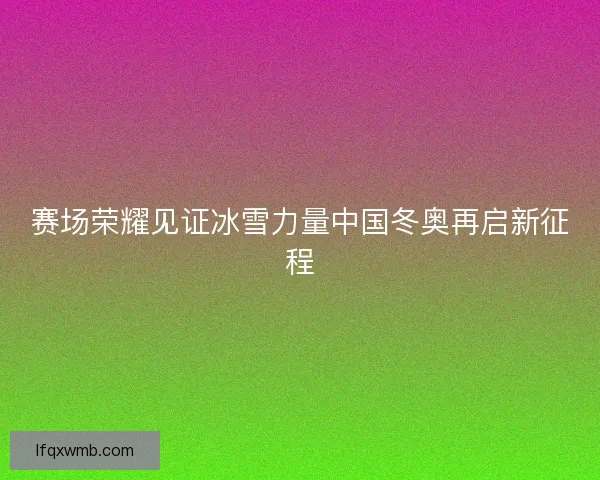 赛场荣耀见证冰雪力量中国冬奥再启新征程 赛场荣耀见证冰雪力量中国冬奥再启新征程