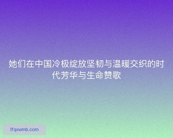 她们在中国冷极绽放坚韧与温暖交织的时代芳华与生命赞歌 她们在中国冷极绽放坚韧与温暖交织的时代芳华与生命赞歌