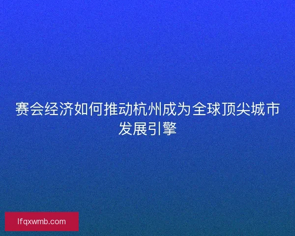 赛会经济如何推动杭州成为全球顶尖城市发展引擎